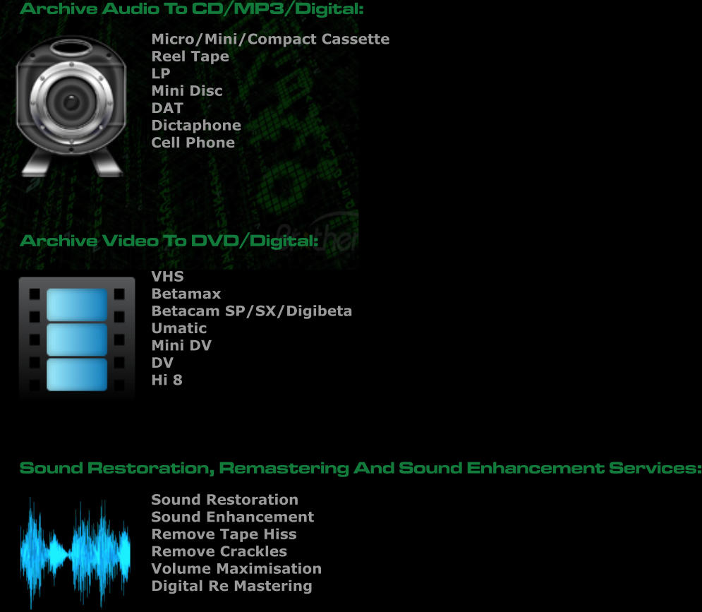 Sound Restoration Sound Enhancement Remove Tape Hiss  Remove Crackles  Volume Maximisation Digital Re Mastering      Micro/Mini/Compact Cassette Reel Tape LP Mini Disc DAT Dictaphone Cell Phone     Archive Audio To CD/MP3/Digital: Archive Video To DVD/Digital:  VHS Betamax Betacam SP/SX/Digibeta Umatic Mini DV  DV  Hi 8     Sound Restoration, Remastering And Sound Enhancement Services: